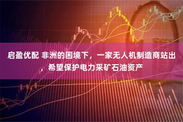 启盈优配 非洲的困境下，一家无人机制造商站出，希望保护电力采矿石油资产