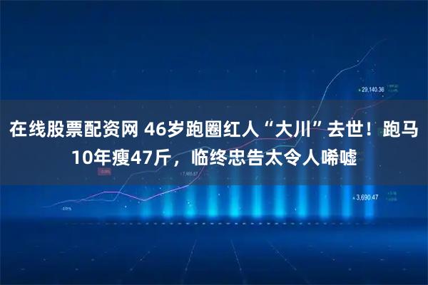 在线股票配资网 46岁跑圈红人“大川”去世！跑马10年瘦47斤，临终忠告太令人唏嘘