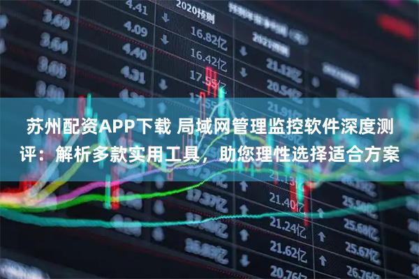 苏州配资APP下载 局域网管理监控软件深度测评：解析多款实用工具，助您理性选择适合方案
