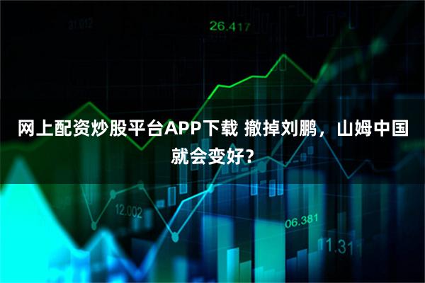 网上配资炒股平台APP下载 撤掉刘鹏，山姆中国就会变好？