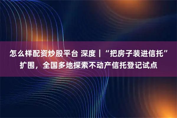 怎么样配资炒股平台 深度|“把房子装进信托”扩围,全国多地探索不动产信托登记试点