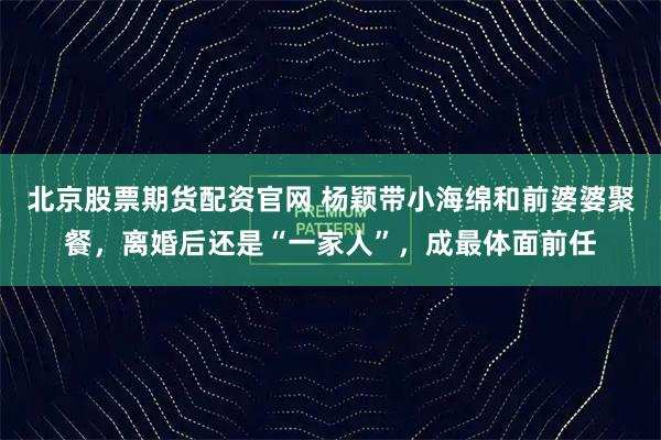 北京股票期货配资官网 杨颖带小海绵和前婆婆聚餐，离婚后还是“一家人”，成最体面前任