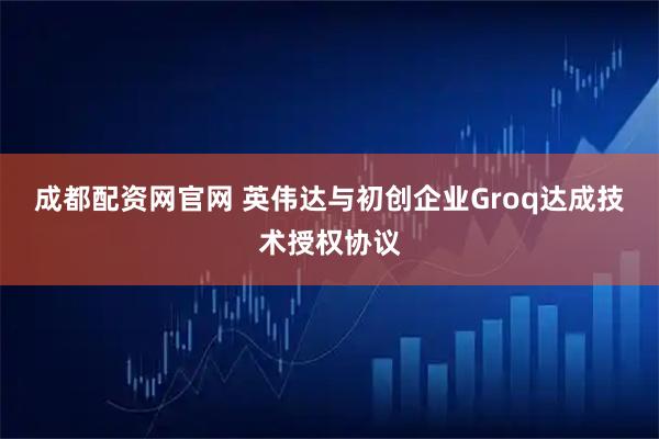 成都配资网官网 英伟达与初创企业Groq达成技术授权协议