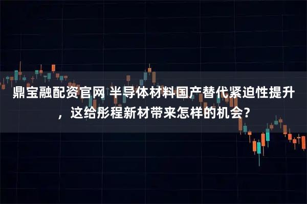 鼎宝融配资官网 半导体材料国产替代紧迫性提升，这给彤程新材带来怎样的机会？