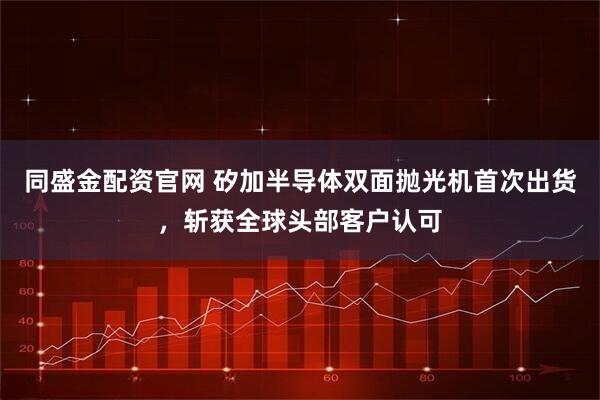 同盛金配资官网 矽加半导体双面抛光机首次出货，斩获全球头部客户认可