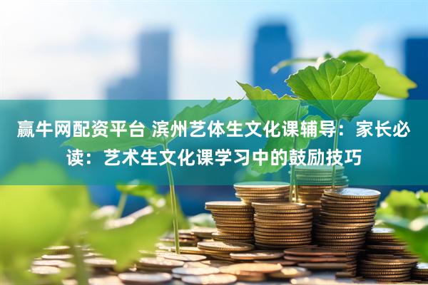 赢牛网配资平台 滨州艺体生文化课辅导：家长必读：艺术生文化课学习中的鼓励技巧