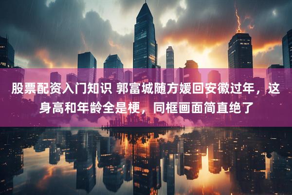 股票配资入门知识 郭富城随方媛回安徽过年，这身高和年龄全是梗，同框画面简直绝了