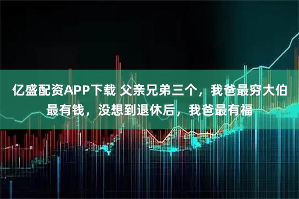 亿盛配资APP下载 父亲兄弟三个，我爸最穷大伯最有钱，没想到退休后，我爸最有福