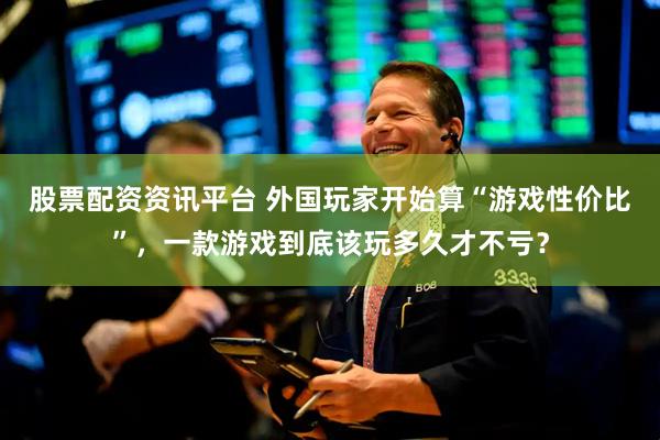 股票配资资讯平台 外国玩家开始算“游戏性价比”，一款游戏到底该玩多久才不亏？