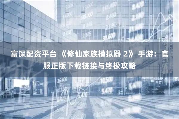富深配资平台 《修仙家族模拟器 2》 手游：官服正版下载链接与终极攻略
