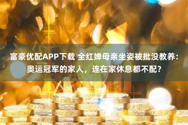 富豪优配APP下载 全红婵母亲坐姿被批没教养:奥运冠军的家人,连在家休息都不配?