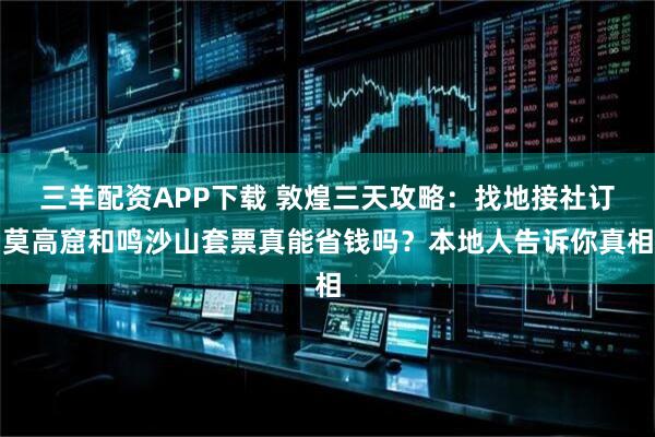 三羊配资APP下载 敦煌三天攻略:找地接社订莫高窟和鸣沙山套票真能省钱吗?本地人告诉你真相