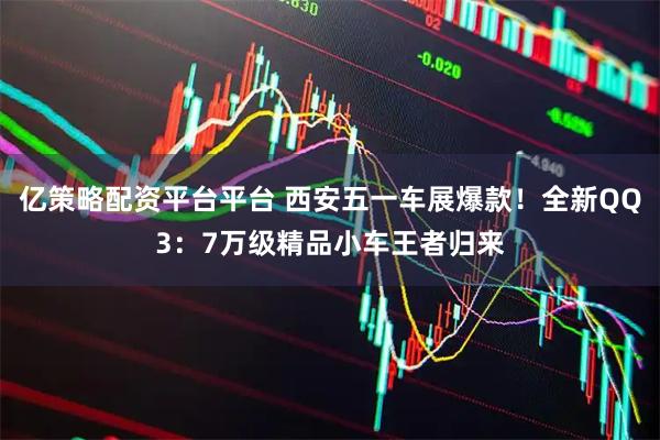 亿策略配资平台平台 西安五一车展爆款！全新QQ3：7万级精品小车王者归来