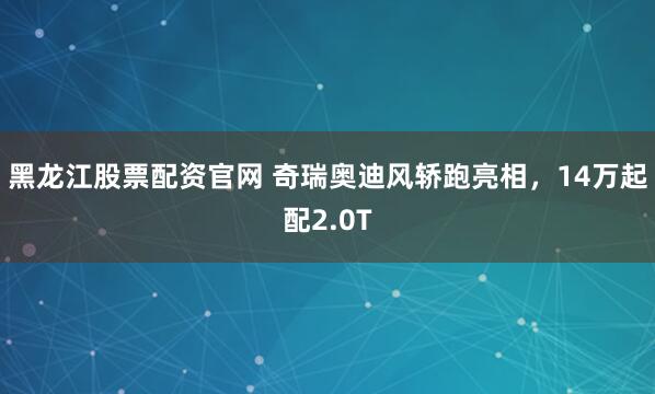 黑龙江股票配资官网 奇瑞奥迪风轿跑亮相，14万起配2.0T