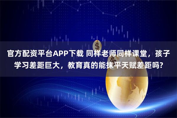 官方配资平台APP下载 同样老师同样课堂，孩子学习差距巨大，教育真的能抹平天赋差距吗?