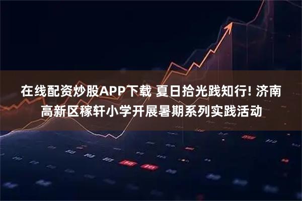 在线配资炒股APP下载 夏日拾光践知行! 济南高新区稼轩小学开展暑期系列实践活动