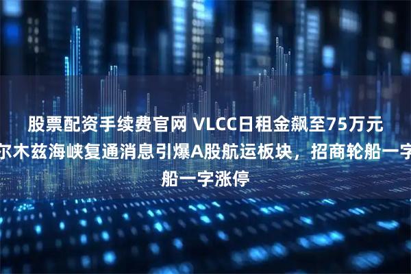 股票配资手续费官网 VLCC日租金飙至75万元，霍尔木兹海峡复通消息引爆A股航运板块，招商轮船一字涨停