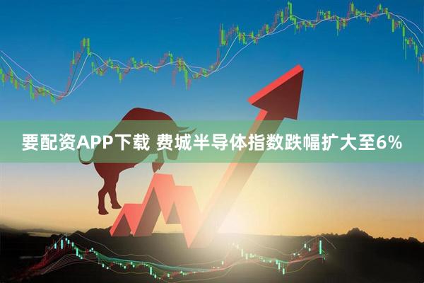 要配资APP下载 费城半导体指数跌幅扩大至6%